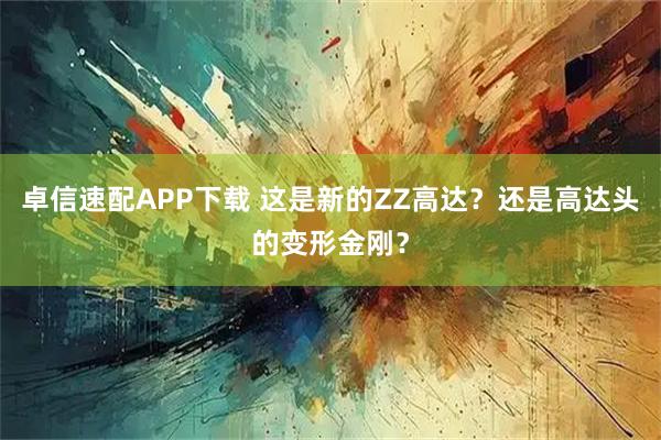 卓信速配APP下载 这是新的ZZ高达？还是高达头的变形金刚？