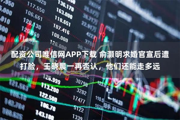 配资公司唯信网APP下载 俞灏明求婚官宣后遭打脸，王晓晨一再否认，他们还能走多远