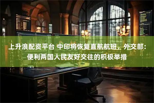 上升浪配资平台 中印将恢复直航航班，外交部：便利两国人民友好交往的积极举措