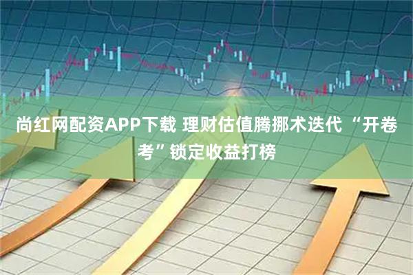 尚红网配资APP下载 理财估值腾挪术迭代 “开卷考”锁定收益打榜