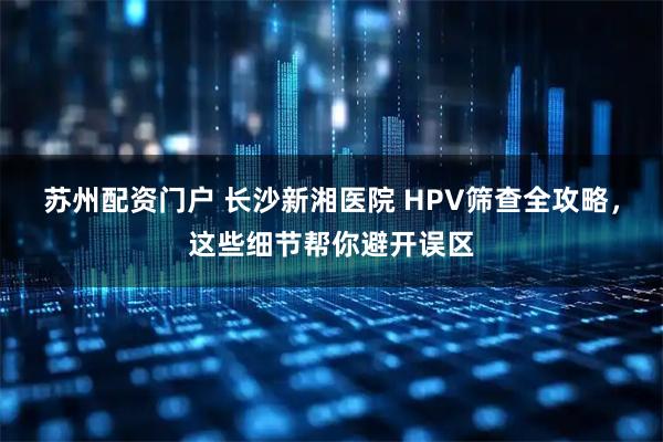 苏州配资门户 长沙新湘医院 HPV筛查全攻略，这些细节帮你避开误区