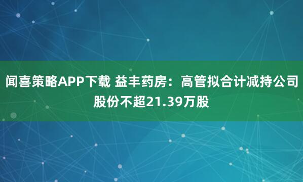 闻喜策略APP下载 益丰药房：高管拟合计减持公司股份不超21.39万股