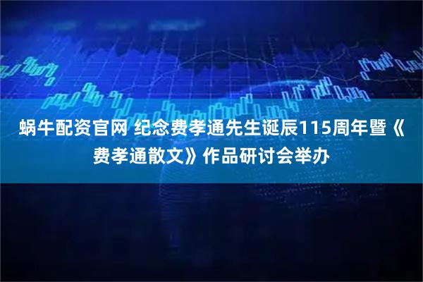 蜗牛配资官网 纪念费孝通先生诞辰115周年暨《费孝通散文》作品研讨会举办