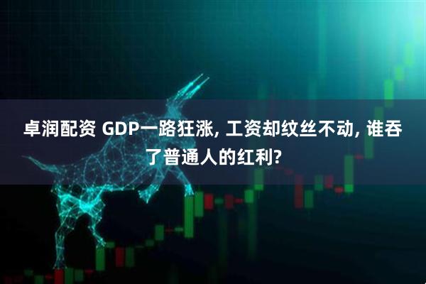 卓润配资 GDP一路狂涨, 工资却纹丝不动, 谁吞了普通人的红利?