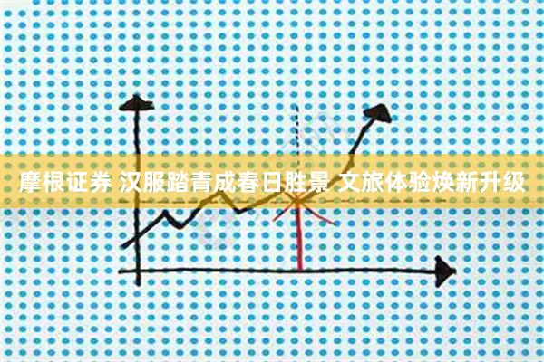 摩根证券 汉服踏青成春日胜景 文旅体验焕新升级