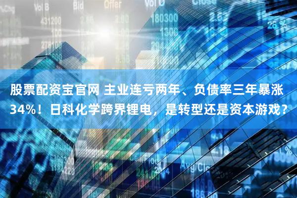 股票配资宝官网 主业连亏两年、负债率三年暴涨 34%！日科化学跨界锂电，是转型还是资本游戏？