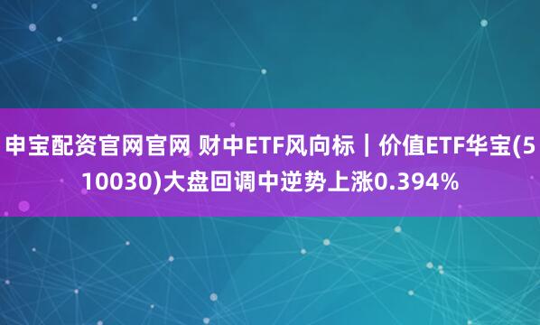 申宝配资官网官网 财中ETF风向标｜价值ETF华宝(510030)大盘回调中逆势上涨0.394%