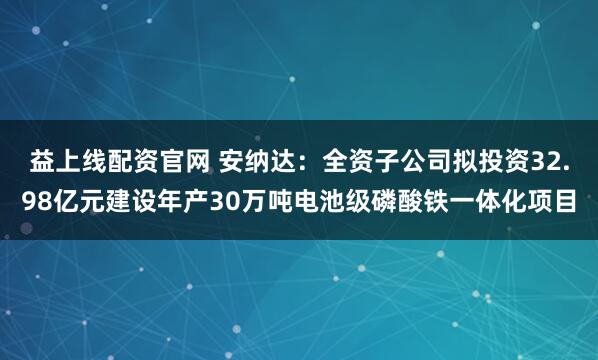 益上线配资官网 安纳达：全资子公司拟投资32.98亿元建设年产30万吨电池级磷酸铁一体化项目