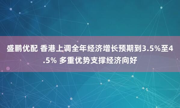 盛鹏优配 香港上调全年经济增长预期到3.5%至4.5% 多重优势支撑经济向好