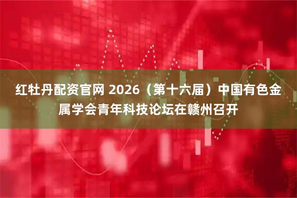 红牡丹配资官网 2026（第十六届）中国有色金属学会青年科技论坛在赣州召开