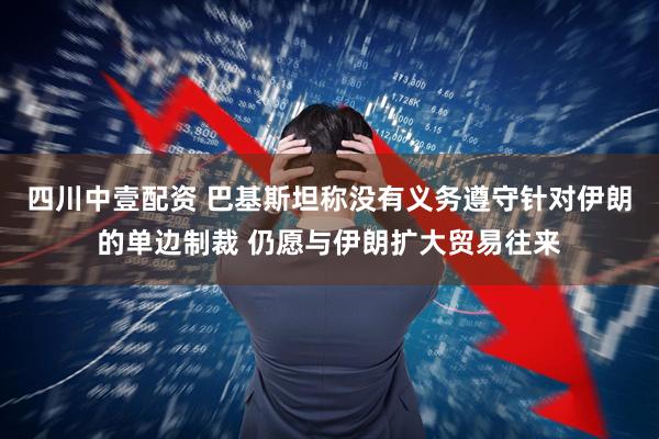 四川中壹配资 巴基斯坦称没有义务遵守针对伊朗的单边制裁 仍愿与伊朗扩大贸易往来