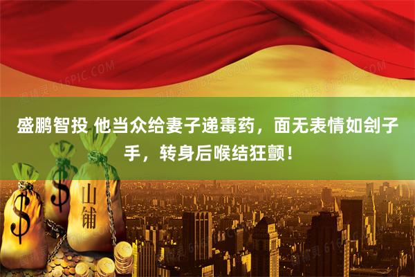 盛鹏智投 他当众给妻子递毒药，面无表情如刽子手，转身后喉结狂颤！