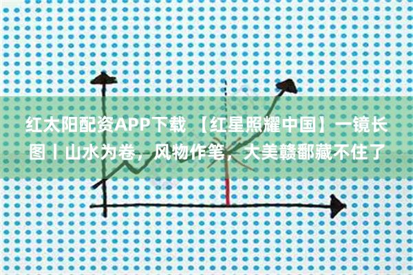 红太阳配资APP下载 【红星照耀中国】一镜长图丨山水为卷，风物作笔，大美赣鄱藏不住了