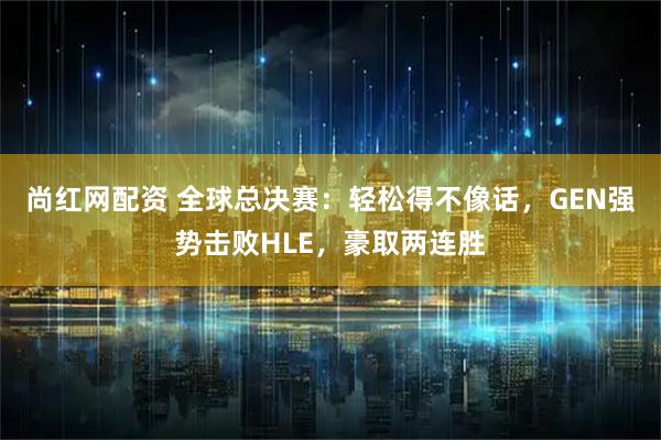 尚红网配资 全球总决赛：轻松得不像话，GEN强势击败HLE，豪取两连胜